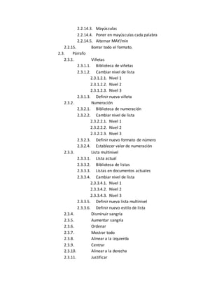 2.2.14.3. Mayúsculas 
2.2.14.4. Poner en mayúsculas cada palabra 
2.2.14.5. Alternar MAY/min 
2.2.15. Borrar todo el formato. 
2.3. Párrafo 
2.3.1. Viñetas 
2.3.1.1. Biblioteca de viñetas 
2.3.1.2. Cambiar nivel de lista 
2.3.1.2.1. Nivel 1 
2.3.1.2.2. Nivel 2 
2.3.1.2.3. Nivel 3 
2.3.1.3. Definir nueva viñeta 
2.3.2. Numeración 
2.3.2.1. Biblioteca de numeración 
2.3.2.2. Cambiar nivel de lista 
2.3.2.2.1. Nivel 1 
2.3.2.2.2. Nivel 2 
2.3.2.2.3. Nivel 3 
2.3.2.3. Definir nuevo formato de número 
2.3.2.4. Establecer valor de numeración 
2.3.3. Lista multinivel 
2.3.3.1. Lista actual 
2.3.3.2. Biblioteca de listas 
2.3.3.3. Listas en documentos actuales 
2.3.3.4. Cambiar nivel de lista 
2.3.3.4.1. Nivel 1 
2.3.3.4.2. Nivel 2 
2.3.3.4.3. Nivel 3 
2.3.3.5. Definir nueva lista multinivel 
2.3.3.6. Definir nuevo estilo de lista 
2.3.4. Disminuir sangría 
2.3.5. Aumentar sangría 
2.3.6. Ordenar 
2.3.7. Mostrar todo 
2.3.8. Alinear a la izquierda 
2.3.9. Centrar 
2.3.10. Alinear a la derecha 
2.3.11. Justificar 
 