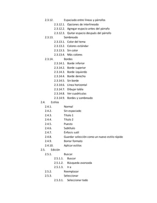 2.3.12. Espaciado entre líneas y párrafos 
2.3.12.1. Opciones de interlineado 
2.3.12.2. Agregar espacio antes del párrafo 
2.3.12.3. Quitar espacio después del párrafo 
2.3.13. Sombreado 
2.3.13.1. Color del tema 
2.3.13.2. Colores estándar 
2.3.13.3. Sin color 
2.3.13.4. Más colores 
2.3.14. Bordes 
2.3.14.1. Borde inferior 
2.3.14.2. Borde superior 
2.3.14.3. Borde izquierdo 
2.3.14.4. Borde derecho 
2.3.14.5. Sin borde 
2.3.14.6. Línea horizontal 
2.3.14.7. Dibujar tabla 
2.3.14.8. Ver cuadrículas 
2.3.14.9. Bordes y sombreado 
2.4. Estilos 
2.4.1. Normal 
2.4.2. Sin espaciado 
2.4.3. Título 1 
2.4.4. Título 2 
2.4.5. Puesto 
2.4.6. Subtítulo 
2.4.7. Énfasis sutil 
2.4.8. Guardar selección como un nuevo estilo rápido 
2.4.9. Borrar formato 
2.4.10. Aplicar estilos 
2.5. Edición 
2.5.1. Buscar 
2.5.1.1. Buscar 
2.5.1.2. Búsqueda avanzada 
2.5.1.3. Ir a 
2.5.2. Reemplazar 
2.5.3. Seleccionar 
2.5.3.1. Seleccionar todo 
 