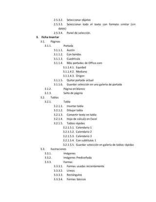 2.5.3.2. Seleccionar objetos 
2.5.3.3. Seleccionar todo el texto con formato similar (sin 
datos) 
2.5.3.4. Panel de selección. 
3. Ficha Insertar 
3.1. Páginas 
3.1.1. Portada 
3.1.1.1. Austin 
3.1.1.2. Con bandas 
3.1.1.3. Cuadrícula 
3.1.1.4. Más portadas de Office.com 
3.1.1.4.1. Equidad 
3.1.1.4.2. Mediano 
3.1.1.4.3. Origen 
3.1.1.5. Quitar portada actual 
3.1.1.6. Guardar selección en una galería de portada 
3.1.2. Página en blanco 
3.1.3. Salto de página 
3.2. Tablas 
3.2.1. Tabla 
3.2.1.1. Insertar tabla 
3.2.1.2. Dibujar tabla 
3.2.1.3. Convertir texto en tabla 
3.2.1.4. Hoja de cálculo en Excel 
3.2.1.5. Tablas rápidas 
3.2.1.5.1. Calendario 1 
3.2.1.5.2. Calendario 2 
3.2.1.5.3. Calendario 3 
3.2.1.5.4. Con subtítulos 1 
3.2.1.5.5. Guardar selección en galería de tablas rápidas 
3.3. Ilustraciones 
3.3.1. Imágenes 
3.3.2. Imágenes Prediseñada 
3.3.3. Formas 
3.3.3.1. Formas usadas recientemente 
3.3.3.2. Líneas 
3.3.3.3. Rectángulos 
3.3.3.4. Formas básicas 
 