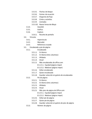 3.3.3.5. Flechas de bloque 
3.3.3.6. Formas de ecuación 
3.3.3.7. Diagrama de flujo 
3.3.3.8. Cintas y estrellas 
3.3.3.9. Llamadas 
3.3.3.10. Nuevo lienzo de dibujo 
3.3.4. SmartArt 
3.3.5. Gráfico 
3.3.6. Captura 
3.3.6.1. Recorte de pantalla 
3.4. Vínculos 
3.4.1. Hipervínculo 
3.4.2. Marcador 
3.4.3. Referencia cruzada 
3.5. Encabezado y pie de página 
3.5.1. Encabezado 
3.5.1.1. En blanco 
3.5.1.2. En blanco (tres columnas) 
3.5.1.3. Alfabeto 
3.5.1.4. Anual 
3.5.1.5. Más encabezados de office.com 
3.5.1.5.1. Equidad (página impar) 
3.5.1.5.2. Mediano (página impar) 
3.5.1.6. Editar encabezado 
3.5.1.7. Quitar encabezado 
3.5.1.8. Guardar selección en galería de encabezados 
3.5.2. Pie de página 
3.5.2.1. En blanco 
3.5.2.2. En blanco (tres columnas) 
3.5.2.3. Alfabeto 
3.5.2.4. Anual 
3.5.2.5. Más pies de página de Office.com 
3.5.2.5.1. Equidad (página impar) 
3.5.2.5.2. Mediano (página impar) 
3.5.2.6. Editar pie de página 
3.5.2.7. Quitar pie de página 
3.5.2.8. Guardar selección en galería de pies de página 
3.5.3. Número de página 
 