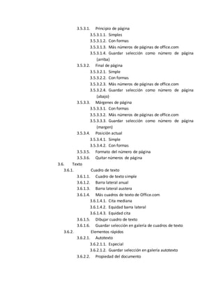 3.5.3.1. Principio de página 
3.5.3.1.1. Simples 
3.5.3.1.2. Con formas 
3.5.3.1.3. Más números de páginas de office.com 
3.5.3.1.4. Guardar selección como número de página 
(arriba) 
3.5.3.2. Final de página 
3.5.3.2.1. Simple 
3.5.3.2.2. Con formas 
3.5.3.2.3. Más números de páginas de office.com 
3.5.3.2.4. Guardar selección como número de página 
(abajo) 
3.5.3.3. Márgenes de página 
3.5.3.3.1. Con formas 
3.5.3.3.2. Más números de páginas de office.com 
3.5.3.3.3. Guardar selección como número de página 
(margen) 
3.5.3.4. Posición actual 
3.5.3.4.1. Simple 
3.5.3.4.2. Con formas 
3.5.3.5. Formato del número de página 
3.5.3.6. Quitar números de página 
3.6. Texto 
3.6.1. Cuadro de texto 
3.6.1.1. Cuadro de texto simple 
3.6.1.2. Barra lateral anual 
3.6.1.3. Barra lateral austera 
3.6.1.4. Más cuadros de texto de Office.com 
3.6.1.4.1. Cita mediana 
3.6.1.4.2. Equidad barra lateral 
3.6.1.4.3. Equidad cita 
3.6.1.5. Dibujar cuadro de texto 
3.6.1.6. Guardar selección en galería de cuadros de texto 
3.6.2. Elementos rápidos 
3.6.2.1. Autotexto 
3.6.2.1.1. Especial 
3.6.2.1.2. Guardar selección en galería autotexto 
3.6.2.2. Propiedad del documento 
 