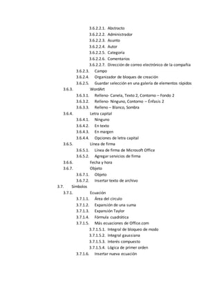 3.6.2.2.1. Abstracto 
3.6.2.2.2. Administrador 
3.6.2.2.3. Asunto 
3.6.2.2.4. Autor 
3.6.2.2.5. Categoría 
3.6.2.2.6. Comentarios 
3.6.2.2.7. Dirección de correo electrónico de la compañia 
3.6.2.3. Campo 
3.6.2.4. Organizador de bloques de creación 
3.6.2.5. Guardar selección en una galería de elementos rápidos 
3.6.3. WordArt 
3.6.3.1. Relleno- Canela, Texto 2, Contorno – Fondo 2 
3.6.3.2. Relleno- Ninguno, Contorno – Énfasis 2 
3.6.3.3. Relleno – Blanco, Sombra 
3.6.4. Letra capital 
3.6.4.1. Ninguno 
3.6.4.2. En texto 
3.6.4.3. En margen 
3.6.4.4. Opciones de letra capital 
3.6.5. Línea de firma 
3.6.5.1. Línea de firma de Microsoft Office 
3.6.5.2. Agregar servicios de firma 
3.6.6. Fecha y hora 
3.6.7. Objeto 
3.6.7.1. Objeto 
3.6.7.2. Insertar texto de archivo 
3.7. Símbolos 
3.7.1. Ecuación 
3.7.1.1. Área del círculo 
3.7.1.2. Expansión de una suma 
3.7.1.3. Expansión Taylor 
3.7.1.4. Fórmula cuadrática 
3.7.1.5. Más ecuaciones de Office.com 
3.7.1.5.1. Integral de bloqueo de modo 
3.7.1.5.2. Integral gaussiana 
3.7.1.5.3. Interés compuesto 
3.7.1.5.4. Lógica de primer orden 
3.7.1.6. Insertar nueva ecuación 
 