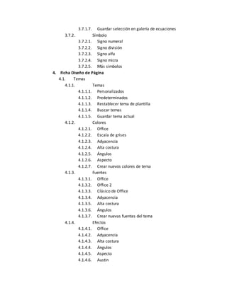 3.7.1.7. Guardar selección en galería de ecuaciones 
3.7.2. Símbolo 
3.7.2.1. Signo numeral 
3.7.2.2. Signo división 
3.7.2.3. Signo alfa 
3.7.2.4. Signo micra 
3.7.2.5. Más símbolos 
4. Ficha Diseño de Página 
4.1. Temas 
4.1.1. Temas 
4.1.1.1. Personalizados 
4.1.1.2. Predeterminados 
4.1.1.3. Restablecer tema de plantilla 
4.1.1.4. Buscar temas 
4.1.1.5. Guardar tema actual 
4.1.2. Colores 
4.1.2.1. Office 
4.1.2.2. Escala de grises 
4.1.2.3. Adyacencia 
4.1.2.4. Alta costura 
4.1.2.5. Ángulos 
4.1.2.6. Aspecto 
4.1.2.7. Crear nuevos colores de tema 
4.1.3. Fuentes 
4.1.3.1. Office 
4.1.3.2. Office 2 
4.1.3.3. Clásico de Office 
4.1.3.4. Adyacencia 
4.1.3.5. Alta costura 
4.1.3.6. Ángulos 
4.1.3.7. Crear nuevas fuentes del tema 
4.1.4. Efectos 
4.1.4.1. Office 
4.1.4.2. Adyacencia 
4.1.4.3. Alta costura 
4.1.4.4. Ángulos 
4.1.4.5. Aspecto 
4.1.4.6. Austin 
 