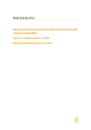 BIBLIOGRAFÍA

http://aprendeenlinea.udea.edu.co/lms/moodle/mod/resource/view.php
?inpopup=true&id=86816
http://www.aulaclic.es/power/t_9_4.htm
http://www.aulaclic.es/power/a_9_5_1.htm

[NOMBRE DEL AUTOR]

1
0

 