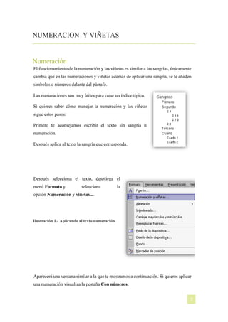 NUMERACION Y VIÑETAS

Numeración
El funcionamiento de la numeración y las viñetas es similar a las sangrías, únicamente
cambia que en las numeraciones y viñetas además de aplicar una sangría, se le añaden
símbolos o números delante del párrafo.
Las numeraciones son muy útiles para crear un índice típico.
Si quieres saber cómo manejar la numeración y las viñetas
sigue estos pasos:
Primero te aconsejamos escribir el texto sin sangría ni
numeración.
Después aplica al texto la sangría que corresponda.

Después selecciona el texto, despliega el
menú Formato y

selecciona

la

opción Numeración y viñetas....

Ilustración 1.- Aplicando al texto numeración.

Aparecerá una ventana similar a la que te mostramos a continuación. Si quieres aplicar
una numeración visualiza la pestaña Con números.
[NOMBRE DEL AUTOR]

3

 