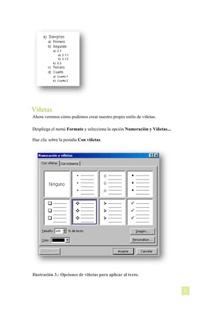 Viñetas
Ahora veremos cómo podemos crear nuestro propio estilo de viñetas.
Despliega el menú Formato y selecciona la opción Numeración y Viñetas....
Haz clic sobre la pestaña Con viñetas.

Ilustración 3.- Opciones de viñetas para aplicar al texto.

[NOMBRE DEL AUTOR]

5

 