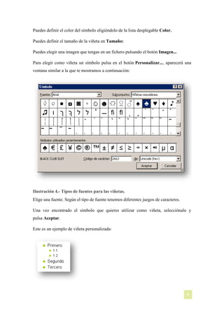 Puedes definir el color del símbolo eligiéndolo de la lista desplegable Color.
Puedes definir el tamaño de la viñeta en Tamaño:
Puedes elegir una imagen que tengas en un fichero pulsando el botón Imagen...
Para elegir como viñeta un símbolo pulsa en el botón Personalizar..., aparecerá una
ventana similar a la que te mostramos a continuación:

Ilustración 4.- Tipos de fuentes para las viñetas.
Elige una fuente. Según el tipo de fuente tenemos diferentes juegos de caracteres.
Una vez encontrado el símbolo que quieres utilizar como viñeta, selecciónalo y
pulsa Aceptar.
Este es un ejemplo de viñeta personalizada:

[NOMBRE DEL AUTOR]

6

 
