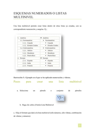 ESQUEMAS NUMERADOS O LISTAS
MULTINIVEL
Una lista multinivel permite crear listas dentro de otras listas ya creadas, con su
correspondiente numeración y sangrías. Ej.:

Ilustración 5.- Ejemplo en el que se ha aplicado numeración y viñetas.

Pasos

para

a. Seleccione

crear
un

párrafo

una
o

lista
conjunto

multinivel
de

párrafos

b. Haga clic sobre el botón Lista Multinivel

c. Elija el formato que dará a la lista multinivel (sólo números, sólo viñetas, combinación
de viñetas y números)

[NOMBRE DEL AUTOR]

7

 