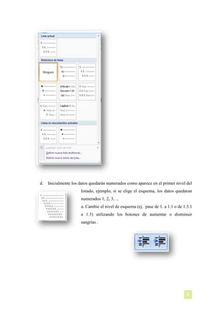 d.

Inicialmente los datos quedarán numerados como aparece en el primer nivel del
listado, ejemplo, si se elige el esquema, los datos quedaran
numerados 1, 2, 3, ...
a. Cambie el nivel de esquema (ej. pase de 1. a 1.1 o de 1.3.1
a 1.3) utilizando los botones de aumentar o disminuir
sangrías .

[NOMBRE DEL AUTOR]

8

 