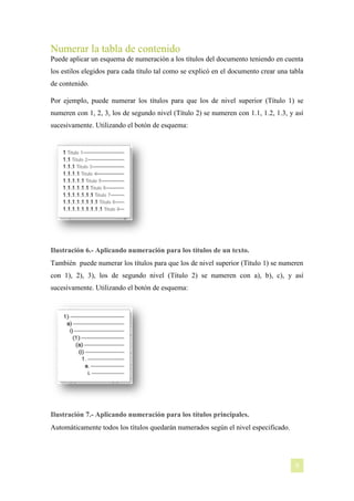 Numerar la tabla de contenido
Puede aplicar un esquema de numeración a los títulos del documento teniendo en cuenta
los estilos elegidos para cada título tal como se explicó en el documento crear una tabla
de contenido.
Por ejemplo, puede numerar los títulos para que los de nivel superior (Título 1) se
numeren con 1, 2, 3, los de segundo nivel (Título 2) se numeren con 1.1, 1.2, 1.3, y así
sucesivamente. Utilizando el botón de esquema:

Ilustración 6.- Aplicando numeración para los títulos de un texto.
También puede numerar los títulos para que los de nivel superior (Título 1) se numeren
con 1), 2), 3), los de segundo nivel (Título 2) se numeren con a), b), c), y así
sucesivamente. Utilizando el botón de esquema:

Ilustración 7.- Aplicando numeración para los títulos principales.
Automáticamente todos los títulos quedarán numerados según el nivel especificado.

[NOMBRE DEL AUTOR]

9

 