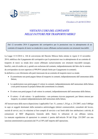 Circolare n.31 del 04/12/2014 
VIETATO L’USO DEL CONTANTE 
NELLE FATTURE PER TRASPORTO MERCI 
Dal 12 novembre 2014 il pagamento del corrispettivo per le prestazioni rese in adempimento di un 
contratto di trasporto di merci su strada deve essere effettuato esclusivamente con strumenti tracciabili. 
La Legge 11/11/2014 n. 164 di conversione del Decreto Sblocca Italia entrata in vigore il 12 novembre 
2014, stabilisce che il pagamento del corrispettivo per le prestazioni rese in adempimento di un contratto di 
trasporto di merci su strada deve essere effettuato esclusivamente con strumenti tracciabili (assegni, 
bonifici, carte di credito etc.), quindi con esclusione del contante, indipendentemente dal fatto che la somma 
da corrispondere sia non superiore ai 999,99 € (attuale limite per il pagamento in contanti). 
In definitiva e con riferimento alle parti interessate da un contratto di trasporto merci su strada: 
· Il committente non potrà pagare fatture di trasporto in contanti, indipendentemente dall`ammontare della 
fattura; 
· Lo spedizioniere non potrà pagare il vettore in contanti, indipendentemente dall`ammontare della fattura 
e non potrà incassare la propria fattura dal committente in contanti; 
· Il vettore non potrà pagare il sub vettore in contanti, indipendentemente dall`ammontare della fattura; 
· Il vettore - il sub vettore - lo spedizioniere - non potranno ricevere pagamenti, per fatture emesse per 
trasporti, in contanti indipendentemente dall`ammontare della fattura. 
All’inosservanza della nuova disposizione è applicabile l’art. 51, comma 1, D.Lgs. n. 231/2007, ossia l’obbligo 
in capo ai soggetti destinatari della normativa antiriciclaggio (dottori commercialisti, consulenti del lavoro, 
società di servizi, ecc.) in relazione ai loro compiti di servizio e nei limiti delle loro attribuzioni e attività, di 
comunicare al MEF (Ragioneria Generale dello Stato) le infrazioni di cui abbiano notizia. 
La mancata segnalazione di operazioni in contanti e' punita dall`articolo 58 del D.lgs. 231/2007 con una 
sanzione amministrativa pecuniaria dal 3% al 30% dell`importo dell`operazione. 
p.zza Regina Margherita 6, 73037 Poggiardo (Le) - Tel. 0836.901766 Fax 0836.904366  postmaster@studiocarlucciocirchetta.it  www.studiocarlucciocirchetta.it 

