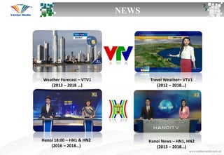 Travel Weather– VTV1
(2012 – 2018…)
Weather Forecast – VTV1
(2013 – 2018 …)
Hanoi 18:00 – HN1 & HN2
(2016 – 2018…)
Hanoi News – HN1, HN2
(2013 – 2018…)
NEWS
 