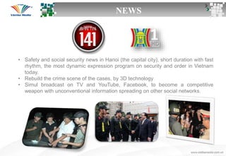 NEWS
• Safety and social security news in Hanoi (the capital city), short duration with fast
rhythm, the most dynamic expression program on security and order in Vietnam
today.
• Rebuild the crime scene of the cases, by 3D technology
• Simul broadcast on TV and YouTube, Facebook, to become a competitive
weapon with unconventional information spreading on other social networks.
 
