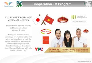 Cooperation TV Program
CULINARY EXCHANGE
VIETNAM – JAPAN
The interaction between culinary
and traditional culture
Vietnam & Japan
Giving the audience useful
knowledge of how to select the best
spices and ingredients to cook the
delicacies dishes of both countries
but retain the original flavor,
based on the advice & guidance
from 2 famous Chefs, and MC –who
is also a Master Chef
 