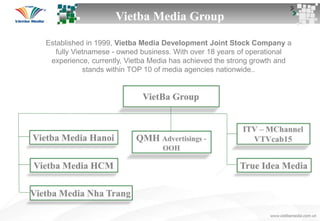 Vietba Media Group
Established in 1999, Vietba Media Development Joint Stock Company a
fully Vietnamese - owned business. With over 18 years of operational
experience, currently, Vietba Media has achieved the strong growth and
stands within TOP 10 of media agencies nationwide..
 