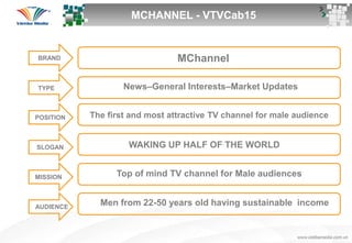 BrandBRAND MChannel
TYPE News–General Interests–Market Updates
The first and most attractive TV channel for male audience
WAKING UP HALF OF THE WORLD
Top of mind TV channel for Male audiences
Men from 22-50 years old having sustainable income
POSITION
SLOGAN
MISSION
AUDIENCE
MCHANNEL - VTVCab15
 