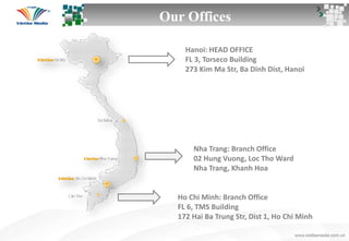 Our Offices
Hanoi: HEAD OFFICE
FL 3, Torseco Building
273 Kim Ma Str, Ba Dinh Dist, Hanoi
Nha Trang: Branch Office
02 Hung Vuong, Loc Tho Ward
Nha Trang, Khanh Hoa
Ho Chi Minh: Branch Office
FL 6, TMS Building
172 Hai Ba Trung Str, Dist 1, Ho Chi Minh
 