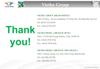 Thank
you!
VIETBA GROUP (HEAD OFFICE)
Add.: 03 floor, Toserco building, 273 Kim Ma, Ba Dinh Dis, Ha Noi
Tel: (84-4) 3722 6256
Fax.: (84-4)3722 6257
VIETBA MEDIA ( BRANCH HCM )
Add.: 172 Hai Ba Trung, Dakao, 1 Dis, TP.HCM
Tel.: (84-8) 3910 1766
Fax.: (84-8) 3910 1636
VIETBA MEDIA ( BRANCH NHA TRANG )
Add.: 2 Hung Vuong, Loc Tho, Nha Trang, Khanh Hoa
Tel.: (84-058) 527789
Fax.: (84-058) 527755
Vietba Group
 