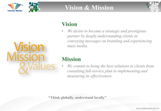 Vision
• We desire to become a strategic and prestigious
partner by deeply understanding clients in
conveying messages on branding and experiencing
mass media.
Mission
• We commit to bring the best solutions to clients from
consulting full-service plan to implementing and
measuring its effectiveness.
Vision & Mission
“Think globally, understand locally”
 