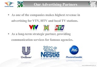  As one of the companies makes highest revenue in
advertising for VTV, HTV and local TV stations.
 As a long-term strategic partner, providing
communication services for famous agencies.
Our Advertising Partners
 