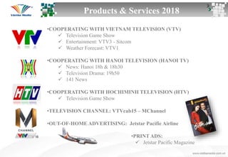 Products & Services 2018
•COOPERATING WITH VIETNAM TELEVISION (VTV)
 Television Game Show
 Entertainment: VTV3 - Sitcom
 Weather Forecast: VTV1
•COOPERATING WITH HANOI TELEVISION (HANOI TV)
 News: Hanoi 18h & 18h30
 Television Drama: 19h50
 141 News
•COOPERATING WITH HOCHIMINH TELEVISION (HTV)
 Television Game Show
•TELEVISION CHANNEL: VTVcab15 – MChannel
•OUT-OF-HOME ADVERTISING: Jetstar Pacific Airline
•PRINT ADS:
 Jetstar Pacific Magazine
 