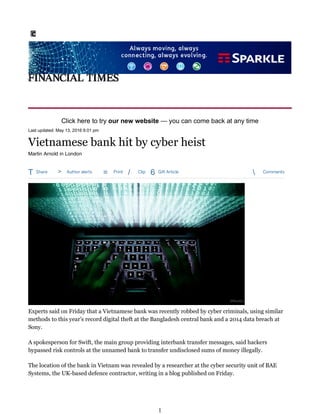 T Share > Author alerts = Print / Clip 6 Gift Article  Comments
Last updated: May 13, 2016 6:01 pm
Martin Arnold in London
Experts said on Friday that a Vietnamese bank was recently robbed by cyber criminals, using similar
methods to this year s record digital theft at the Bangladesh central bank and a 2014 data breach at
Sony.
A spokesperson for Swift, the main group providing interbank transfer messages, said hackers
bypassed risk controls at the unnamed bank to transfer undisclosed sums of money illegally.
The location of the bank in Vietnam was revealed by a researcher at the cyber security unit of BAE
Systems, the UK-based defence contractor, writing in a blog published on Friday.
Click here to try our new website you can come back at any time
Vietnamese bank hit by cyber heist
©Reuters
1
 