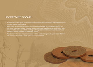 Investment Process
•	 A combination of top-down and bottom-up approaches applied to screening and analyzing process
   to ensure superior stock picking
•	 Being aware of conducting business in a young emerging market, we consider Risk Analysis the
   core of our investment process. Thorough and comprehensive due diligence is conducted for every
   investment. Site visits and multiple meetings with target’s stakeholders and industrial experts are
   mandatory steps to complete the investment process
•	 After investment, a close and comprehensive watch is conducted rigorously to provide an effective
   risk-alerting and to enable a timely action for every investment.
 