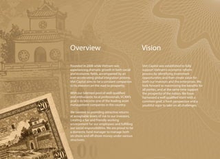 Overview                                          Vision

Founded in 2006 while Vietnam was                 Viet Capital was established to fully
experiencing dramatic growth in both social       support Vietnam’s economic reform
and economic fields, accompanied by an            process by identifying investment
ever-accelerating global integration process,     opportunities and then create value for
Viet Capital aims to be a constant companion      both our investors and the enterprises. We
to its investors on the road to prosperity.       look forward to maximizing the benefits for
                                                  all parties, and at the same time support
With our talented pool of well-qualified          the prosperity of the nation. We have
and enthusiastic local professionals, VCAM’s      harnessed a well qualified team with a
goal is to become one of the leading asset        common goal, a fresh perspective and a
management companies in the country.              youthful vigor to take on all challenges.

We commit to providing attractive returns
at acceptable levels of risk to our investors,
creating a fair and friendly working
environment for our employees and fulfilling
our social responsibilities. We are proud to be
a domestic fund manager to manage both
on-shore and off-shore money under various
structures.
 
