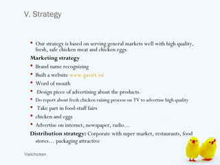 V. Strategy


   Our strategy is based on serving general markets well with high quality,
    fresh, safe chicken meat and chicken eggs.
  Marketing strategy
   Brand name recognizing
   Built a website www.gaviet.vn
   Word of mouth
   Design piece of advertising about the products.
   Do report about fresh chicken raising process on TV to advertise high quality
   Take part in food-stuff fairs
   chicken and eggs
   Advertise on internet, newspaper, radio…
  Distribution strategy: Corporate with super market, restaurants, food
    stores… packaging attractive

Vietchicken
 