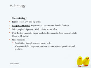 V. Strategy


    Sales strategy
   Place: Hanoi city and big cities
   Target customer: Supermarket, restaurants, hotels, families
   Sales people: 20 people, Well trained about sales.
   Distribution channels: Super markets, Restaurants, food stores, Hotels,
    Household, online
   Sales methods:
     Retail dialer, through internet, phone, order.
     Wholesales dealer: to provide supermarket, restaurants, agencies with all
      products.




Vietchicken
 