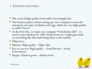 I. Excutive summary


 The need of high quality food-stuff is increasingly fast
 Our business plan is about setting up a new company to provide
    customers one type of chicken and eggs which are very high quality
    as called “Gà ta”
   As the first idea, we name our company “VietChicken JSC”, we
    tend to raise chickens by 100% fresh foods not weight gain mash
    or something like that until bring them to the market.
   Objectives:
   Mission: High quality – High value
   Key to success: High quality – Good flavour – Fresh -
    Convenience
   Slogan: Chicken good – chicken food

Vietchicken
 