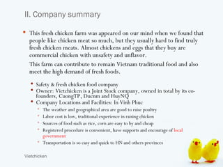 II. Company summary

 This fresh chicken farm was appeared on our mind when we found that
  people like chicken meat so much, but they usually hard to find truly
  fresh chicken meats. Almost chickens and eggs that they buy are
  commercial chicken with unsafety and unflavor.
  This farm can contribute to remain Vietnam traditional food and also
  meet the high demand of fresh foods.
   Safety & fresh chicken food company
   Owner: Vietchicken is a Joint Stock company, owned in total by its co-
    founders, CuongTP, Ducnm and HuyNQ
   Company Locations and Facilities: In Vinh Phuc
       The weather and geographical area are good to raise poultry
       Labor cost is low, traditional experience in raising chicken
       Sources of food such as rice, corn are easy to by and cheap
       Registered procedure is convenient, have supports and encourage of local
        government
       Transportation is so easy and quick to HN and others provinces


Vietchicken
 