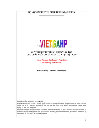 B     NÔNG NGHI P VÀ PHÁT TRI N NÔNG THÔN
                             _________________________




                  QUY TRÌNH TH C HÀNH CHĂN NUÔI T T
               CHO CHĂN NUÔI GIA C M AN TOÀN T I VI T NAM

                               Good Animal Husbandry Practices
                                    for Poultry in Vietnam


                               Hà N i, ngày 15 tháng 5 năm 2008




Lu t b n quy n (Copyright) : ©VietGAHP
VietGAHP ư c b o v theo Lu t b n quy n. Ngo i tr nh ng i u kho n cho phép ư c ghi trong Lu t b n
quy n, c m in n VietGAHP dư i b t c hình th c nào n u không có s            ng ý b ng văn b n c a B Nông
nghi p và Phát tri n Nông thôn.
Copyright protects this publication. Except for purposes permitted by the Copyright Act, this document is
protected and any other reproduction by whatsoever means is prohibited without the prior written permission of
the Ministry of Agriculture & Rural Development.



                                                                                                            1
 