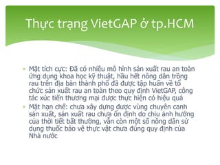  Mặt tích cực: Đã có nhiều mô hình sản xuất rau an toàn
ứng dụng khoa học kỹ thuật, hầu hết nông dân trồng
rau trên địa bàn thành phố đã được tập huấn về tổ
chức sản xuất rau an toàn theo quy định VietGAP, công
tác xúc tiến thương mại được thực hiện có hiệu quả
 Mặt hạn chế: chưa xây dựng được vùng chuyên canh
sản xuất, sản xuất rau chưa ổn định do chịu ảnh hưởng
của thời tiết bất thường, vẫn còn một số nông dân sử
dụng thuốc bảo vệ thực vật chưa đúng quy định của
Nhà nước
Thực trạng VietGAP ở tp.HCM
 