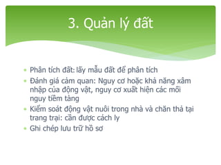  Phân tích đất: lấy mẫu đất để phân tích
 Đánh giá cảm quan: Nguy cơ hoặc khả năng xâm
nhập của động vật, nguy cơ xuất hiện các mối
nguy tiềm tàng
 Kiểm soát động vật nuôi trong nhà và chăn thả tại
trang trại: cần được cách ly
 Ghi chép lưu trữ hồ sơ
3. Quản lý đất
 