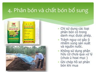  Chỉ sử dụng các loại
phân bón có trong
danh mục được phép.
 Tránh nguy cơ gây ô
nhiễm vùng sản xuất
và nguồn nước.
 Không sử dụng phân
hữu cơ chưa qua xử lý
(chưa ủ hoai mục )
 Ghi chép hồ sơ phân
bón khi mua
4. Phân bón và chất bón bổ sung
 