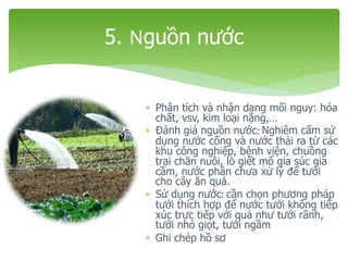 Phân tích và nhận dạng mối nguy: hóa
chất, vsv, kim loại nặng,…
 Đánh giá nguồn nước: Nghiêm cấm sử
dụng nước cống và nước thải ra từ các
khu công nghiệp, bệnh viện, chuồng
trại chăn nuôi, lò giết mổ gia súc gia
cầm, nước phân chưa xử lý để tưới
cho cây ăn quả.
 Sử dụng nước: cần chọn phương pháp
tưới thích hợp để nước tưới không tiếp
xúc trực tiếp với quả như tưới rãnh,
tưới nhỏ giọt, tưới ngầm
 Ghi chép hồ sơ
5. Nguồn nước
 