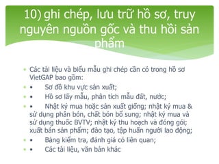  Các tài liệu và biểu mẫu ghi chép cần có trong hồ sơ
VietGAP bao gồm:
 • Sơ đồ khu vực sản xuất;
 • Hồ sơ lấy mẫu, phân tích mẫu đất, nước;
 • Nhật ký mua hoặc sản xuất giống; nhật ký mua &
sử dụng phân bón, chất bón bổ sung; nhật ký mua và
sử dụng thuốc BVTV; nhật ký thu hoạch và đóng gói;
xuất bán sản phẩm; đào tạo, tập huấn người lao động;
 • Bảng kiểm tra, đánh giá có liên quan;
 • Các tài liệu, văn bản khác
10) ghi chép, lưu trữ hồ sơ, truy
nguyên nguồn gốc và thu hồi sản
phẩm
 