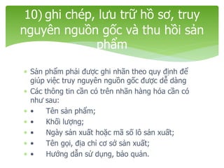  Sản phẩm phải được ghi nhãn theo quy định để
giúp việc truy nguyên nguồn gốc được dễ dàng
 Các thông tin cần có trên nhãn hàng hóa cần có
như sau:
 • Tên sản phẩm;
 • Khối lượng;
 • Ngày sản xuất hoặc mã số lô sản xuất;
 • Tên gọi, địa chỉ cơ sở sản xuất;
 • Hướng dẫn sử dụng, bảo quản.
10) ghi chép, lưu trữ hồ sơ, truy
nguyên nguồn gốc và thu hồi sản
phẩm
 