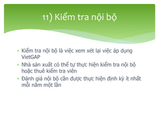  Kiểm tra nội bộ là việc xem xét lại việc áp dụng
VietGAP
 Nhà sản xuất có thể tự thực hiện kiểm tra nội bộ
hoặc thuê kiểm tra viên
 Đánh giá nội bộ cần được thực hiện định kỳ ít nhất
mỗi năm một lần
11) Kiểm tra nội bộ
 