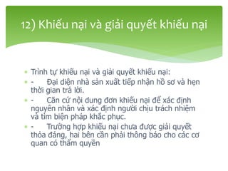  Trình tự khiếu nại và giải quyết khiếu nại:
 - Đại diện nhà sản xuất tiếp nhận hồ sơ và hẹn
thời gian trả lời.
 - Căn cứ nội dung đơn khiếu nại để xác định
nguyên nhân và xác định người chịu trách nhiệm
và tìm biện pháp khắc phục.
 - Trường hợp khiếu nại chưa được giải quyết
thỏa đáng, hai bên cần phải thông báo cho các cơ
quan có thẩm quyền
12) Khiếu nại và giải quyết khiếu nại
 