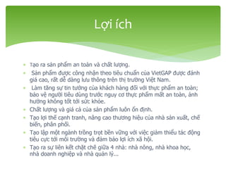  Tạo ra sản phẩm an toàn và chất lượng.
 Sản phẩm được công nhận theo tiêu chuẩn của VietGAP được đánh
giá cao, rất dễ dàng lưu thông trên thị trường Việt Nam.
 Làm tăng sự tin tưởng của khách hàng đối với thực phẩm an toàn;
bảo vệ người tiêu dùng trước nguy cơ thực phẩm mất an toàn, ảnh
hưởng không tốt tới sức khỏe.
 Chất lượng và giá cả của sản phẩm luôn ổn định.
 Tạo lợi thế cạnh tranh, nâng cao thương hiệu của nhà sản xuất, chế
biến, phân phối.
 Tạo lập một ngành trồng trọt bền vững với việc giảm thiểu tác động
tiêu cực tới môi trường và đảm bảo lợi ích xã hội.
 Tạo ra sự liên kết chặt chẽ giữa 4 nhà: nhà nông, nhà khoa học,
nhà doanh nghiệp và nhà quản lý...
Lợi ích
 