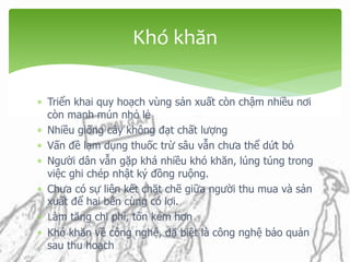 Triển khai quy hoạch vùng sản xuất còn chậm nhiều nơi
còn manh mún nhỏ lẻ
 Nhiều giống cây không đạt chất lượng
 Vấn đề lạm dụng thuốc trừ sâu vẫn chưa thể dứt bỏ
 Người dân vẫn gặp khá nhiều khó khăn, lúng túng trong
việc ghi chép nhật ký đồng ruộng.
 Chưa có sự liên kết chặt chẽ giữa người thu mua và sản
xuất để hai bên cùng có lợi.
 Làm tăng chi phí, tốn kém hơn
 Khó khăn về công nghệ, đặ biệt là công nghệ bảo quản
sau thu hoạch
Khó khăn
 