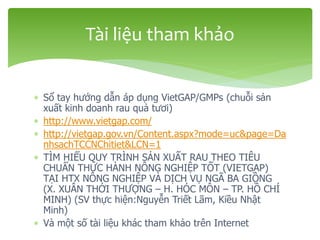  Sổ tay hướng dẫn áp dụng VietGAP/GMPs (chuỗi sản
xuất kinh doanh rau quả tươi)
 http://www.vietgap.com/
 http://vietgap.gov.vn/Content.aspx?mode=uc&page=Da
nhsachTCCNChitiet&LCN=1
 TÌM HIỂU QUY TRÌNH SẢN XUẤT RAU THEO TIÊU
CHUẨN THỰC HÀNH NÔNG NGHIỆP TỐT (VIETGAP)
TẠI HTX NÔNG NGHIỆP VÀ DỊCH VỤ NGÃ BA GIỒNG
(X. XUÂN THỚI THƯỢNG – H. HÓC MÔN – TP. HỒ CHÍ
MINH) (SV thực hiện:Nguyễn Triết Lãm, Kiều Nhật
Minh)
 Và một số tài liệu khác tham khảo trên Internet
Tài liệu tham khảo
 