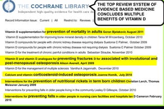 Record Information Issue: Current | All

Restrict to: Reviews |

Vitamin D supplementation for prevention

THE TOP REVIEW SYSTEM OF
EVIDENCE BASED MEDICINE
CONCLUDES MULTIPLE
BENEFITS OF VITAMIN |DMatch %
Protocols
Sort by: Record Title

of mortality in adults Goran Bjelakovic August 2011

Vitamin D supplementation for improving bone mineral density in children Tania M Winzenberg, October 2010
Vitamin D compounds for people with chronic kidney disease requiring dialysis Suetonia C Palmer, October 2009
Vitamin D compounds for people with chronic kidney disease not requiring dialysis Suetonia C Palmer October 2009
Vitamin D for the treatment of chronic painful conditions in adults Sebastian Straube, November 2010
Vitamin D and vitamin D analogues for preventing

fractures D for associated with involutional and

post-menopausal osteoporosis Alison Avenell, April 2009
Vitamin D for the management of multiple sclerosis Vanitha A Jagannath, December 2010
Calcium and vitamin

corticosteroid-induced osteoporosis Joanne Homik,

Interventions for the prevention
Meissner January 2009

July 2010

of nutritional rickets in term born children Christian Lerch, Thomas

Interventions for preventing falls in older people living in the community Lesley D Gillespie, October 2010
Interventions for preventing
2010

falls in older people in nursing care facilities and hospitals Ian D Cameron February

 
