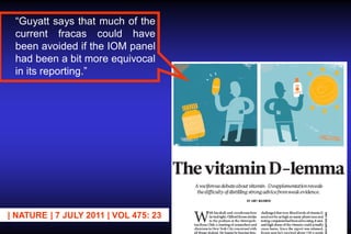 “Guyatt says that much of the
current fracas could have
been avoided if the IOM panel
had been a bit more equivocal
in its reporting.”

| NATURE | 7 JULY 2011 | VOL 475: 23

 