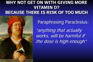 WHY NOT GET ON WITH GIVING MORE
VITAMIN D?
BECAUSE THERE IS RISK OF TOO MUCH

Paraphrasing Paraclesius:

“anything that actually
works, will be harmful if
the dose is high enough”

 