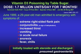 Vitamin D3 Poisoning by Table Sugar.
DOSE: 1.7 MILLION UNITS/DAY FOR 7 MONTHS!
Reinhold Vieth PhDb, Tanya R Pinto BScb, Bajinder S Reen MDa, and Min M Wong MDa
Lancet 2002 359: 672

June 1999, a 29-year-old man admitted to emergency with
symptoms of:
extreme right-sided flank pain
conjunctivitis (a sign of dehydration)
increased thirst
vomiting
in acute renal failure
anorexia
fever, chills
Initially treated with steroids and discharged:
presumed gastroenteritis

 