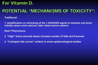 For Vitamin D.
POTENTIAL “MECHANISMS OF TOXICITY”:
Traditional:
1. Amplification or mimicking of the 1,25(OH)2D signal to intestine and bone:
initially raises urine calcium, later raises serum calcium
New? Phenomena
2. “High” bolus (annual) doses increase number of falls and fractures
3. “U-shaped risk curves” evident in some epidemiological studies

 