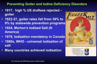 Preventing Goiter and Iodine Deficiency Disorders
• 1917, high % US draftees rejected goiter
• 1922-27, goiter rates fall from 39% to
9% by statewide prevention programs
• 1924, Morton’s Iodized Salt (N
America)
• 1979, Iodization mandatory in Canada
• 1980s, WHO - universal iodization of
salt
• Many countries achieved iodization

TH Tulchinsky MD MPH Braun School of Public Health

 